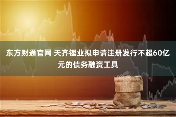 东方财通官网 天齐锂业拟申请注册发行不超60亿元的债务融资工具