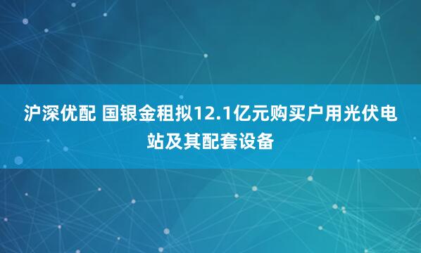沪深优配 国银金租拟12.1亿元购买户用光伏电站及其配套设备