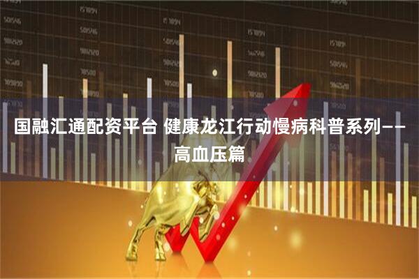 国融汇通配资平台 健康龙江行动慢病科普系列——高血压篇