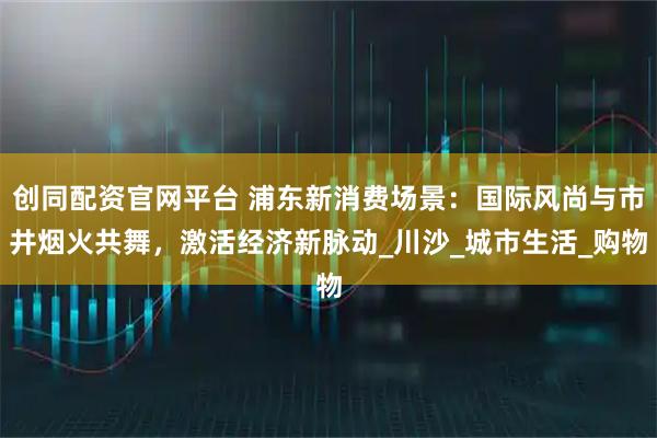 创同配资官网平台 浦东新消费场景：国际风尚与市井烟火共舞，激活经济新脉动_川沙_城市生活_购物