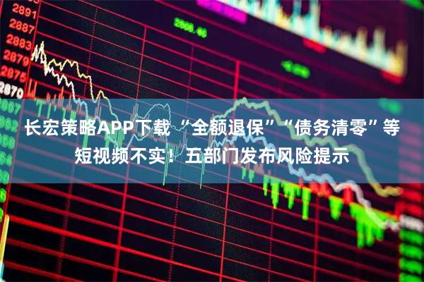 长宏策略APP下载 “全额退保”“债务清零”等短视频不实！五部门发布风险提示