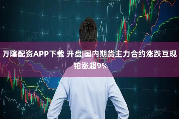 万隆配资APP下载 开盘|国内期货主力合约涨跌互现 铂涨超9%