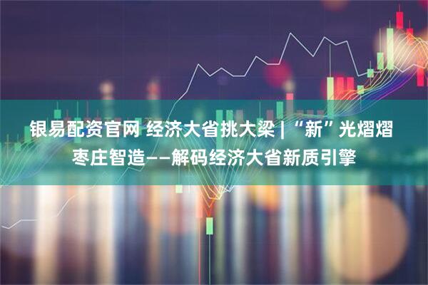 银易配资官网 经济大省挑大梁 | “新”光熠熠 枣庄智造——解码经济大省新质引擎