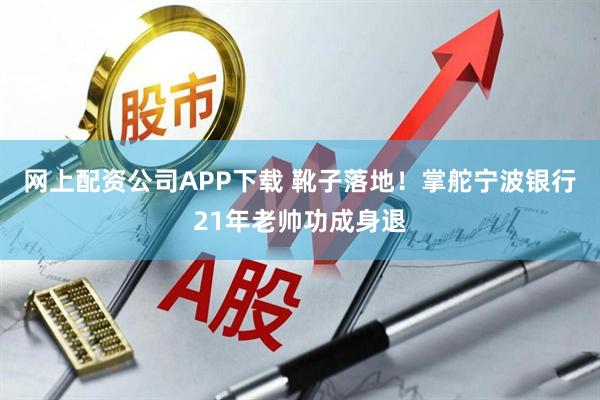 网上配资公司APP下载 靴子落地！掌舵宁波银行21年老帅功成身退