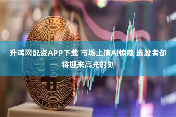 升鸿网配资APP下载 市场上演AI惊魂 选股者却将迎来高光时刻