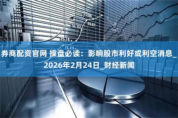 券商配资官网 操盘必读：影响股市利好或利空消息_2026年2月24日_财经新闻