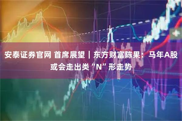 安泰证券官网 首席展望｜东方财富陈果：马年A股或会走出类“N”形走势