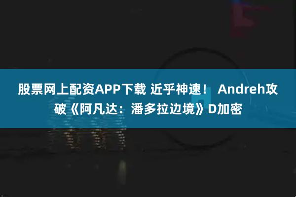 股票网上配资APP下载 近乎神速！ Andreh攻破《阿凡达：潘多拉边境》D加密